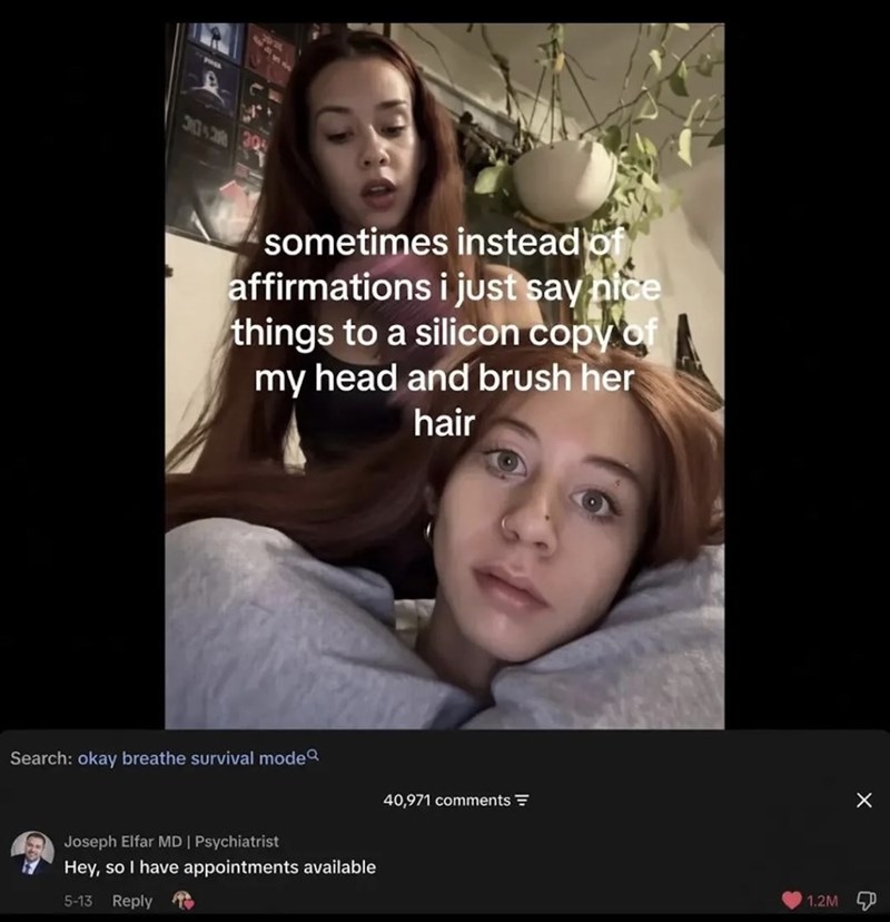 sometimes instead of affirmations i just say nice things to a silicon copy of my head and brush her hair Search: okay breathe survival mode Joseph Elfar MD | Psychiatrist Hey, so I have appointments available 5-13 Reply to 40,971 comments 1.2M