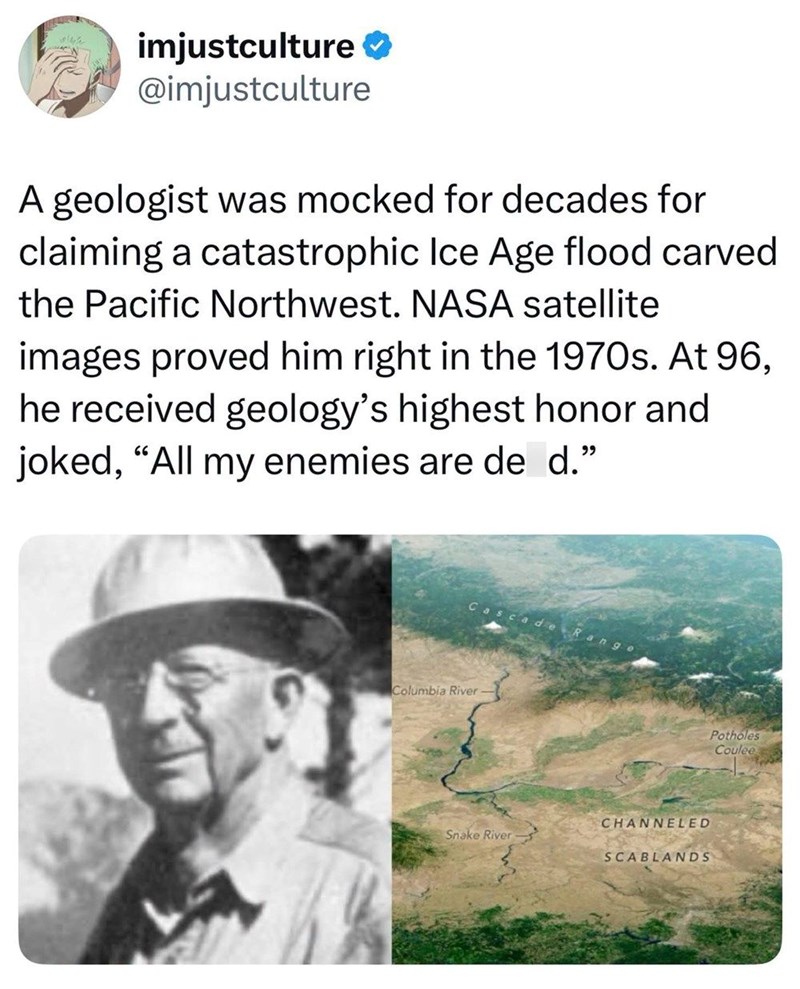 imjustculture @imjustculture A geologist was mocked for decades for claiming a catastrophic Ice Age flood carved the Pacific Northwest. NASA satellite images proved him right in the 1970s. At 96, he received geology's highest honor and joked, "All my enemies are de d." Cascade Range Columbia River CHANNELED Snake River SCABLANDS Potholes Coulee