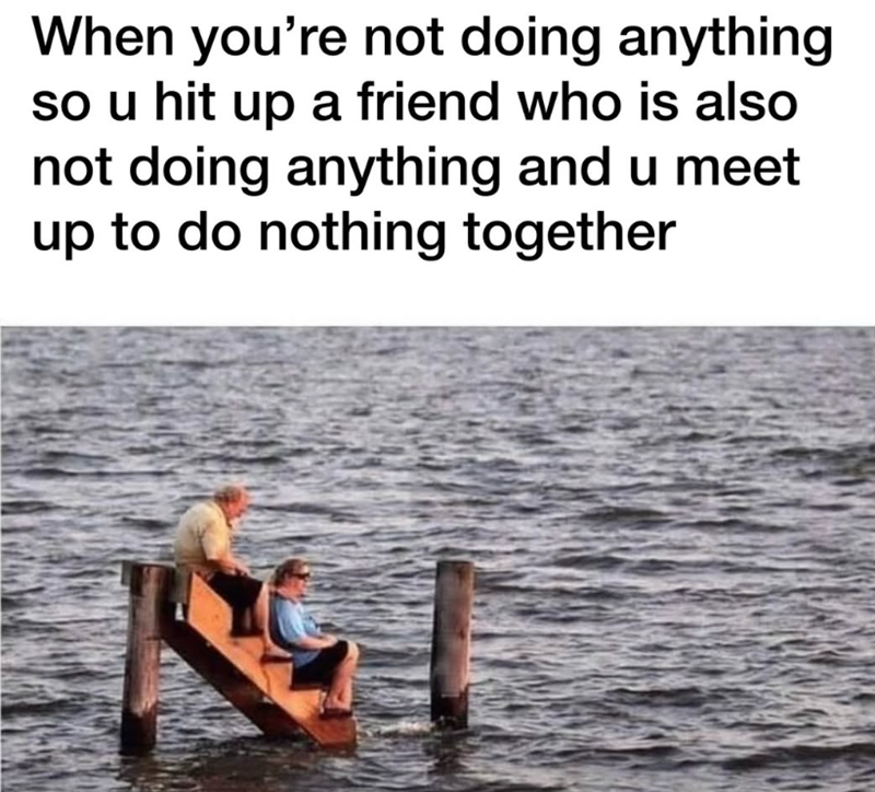 When you're not doing anything so u hit up a friend who is also not doing anything and u meet up to do nothing together