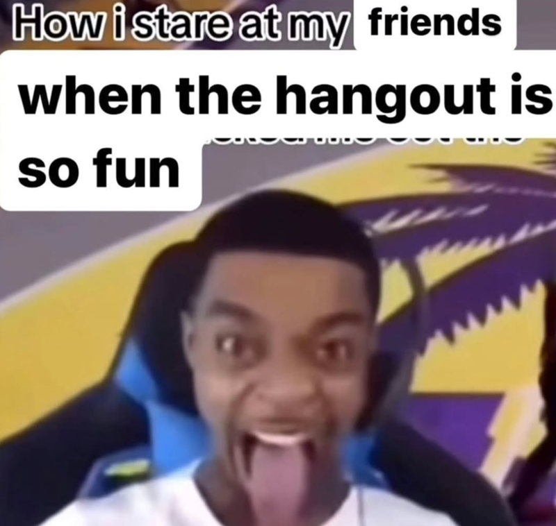 How i stare at my friends when the hangout is so fun