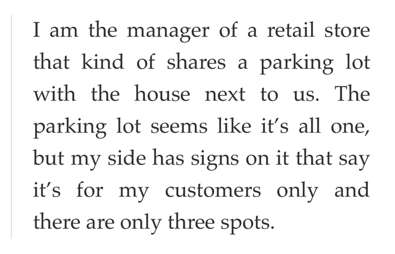 I am the manager of a retail store that kind of shares a parking lot with the house next to us. The parking lot seems like it's all one, but my side has signs on it that say it's for my customers only and there are only three spots.