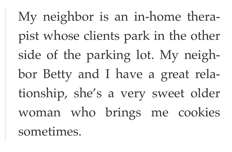 My neighbor is an in-home thera- pist whose clients park in the other side of the parking lot. My neigh- bor Betty and I have a great rela- tionship, she's a very sweet older woman who brings me cookies sometimes.
