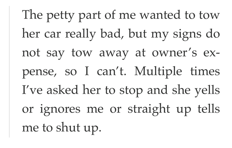 The petty part of me wanted to tow her car really bad, but my signs do not say tow away at owner's ex- pense, so I can't. Multiple times I've asked her to stop and she yells or ignores me or straight up tells me to shut up.