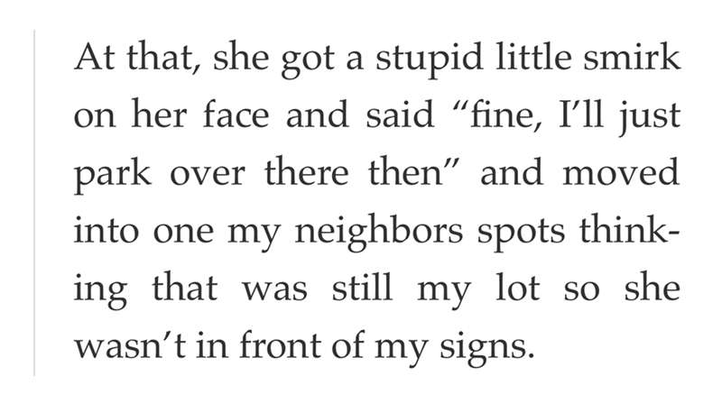 At that, she got a stupid little smirk on her face and said "fine, I'll just park over there then" and moved into one my neighbors spots think- ing that was still my lot so she wasn't in front of my signs.