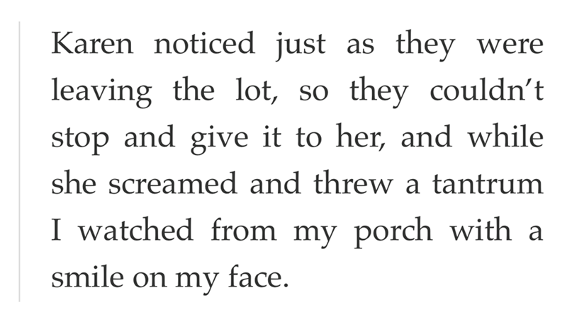 Karen noticed just as they were leaving the lot, so they couldn't stop and give it to her, and while she screamed and threw a tantrum I watched from my porch with a smile on my face.