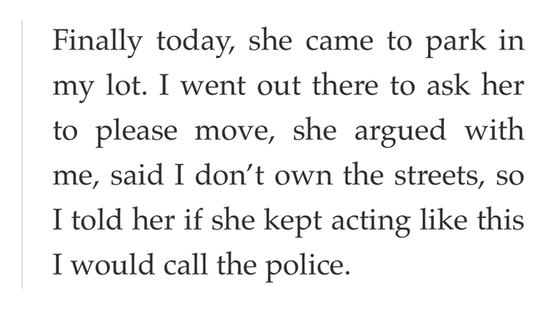 Finally today, she came to park in my lot. I went out there to ask her to please move, she argued with me, said I don't own the streets, so I told her if she kept acting like this I would call the police.