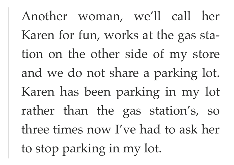 Another woman, we'll call her Karen for fun, works at the gas sta- tion on the other side of my store and we do not share a parking lot. Karen has been parking in my lot rather than the gas station's, so three times now I've had to ask her to stop parking in my lot.