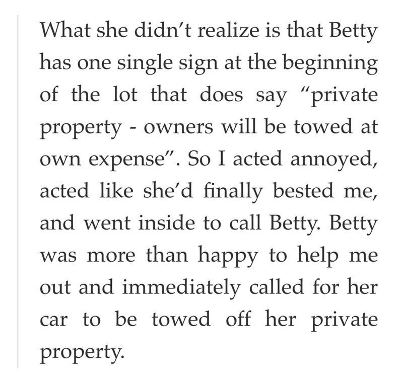 What she didn't realize is that Betty has one single sign at the beginning of the lot that does say "private - property owners will be towed at own expense". So I acted annoyed, acted like she'd finally bested me, and went inside to call Betty. Betty was more than happy to help me out and immediately called for her car to be towed off her private property.