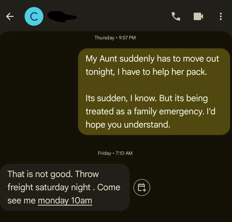K C Thursday 9:57 PM My Aunt suddenly has to move out tonight, I have to help her pack. Its sudden, I know. But its being treated as a family emergency. I'd hope you understand. Friday • 7:10 AM That is not good. Throw freight saturday night. Come see me monday 10am 自 *