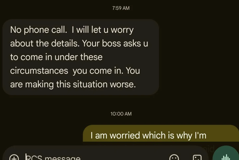 7:59 AM No phone call. I will let u worry about the details. Your boss asks u to come in under these circumstances you come in. You are making this situation worse. ABCs message 10:00 AM I am worried which is why I'm id