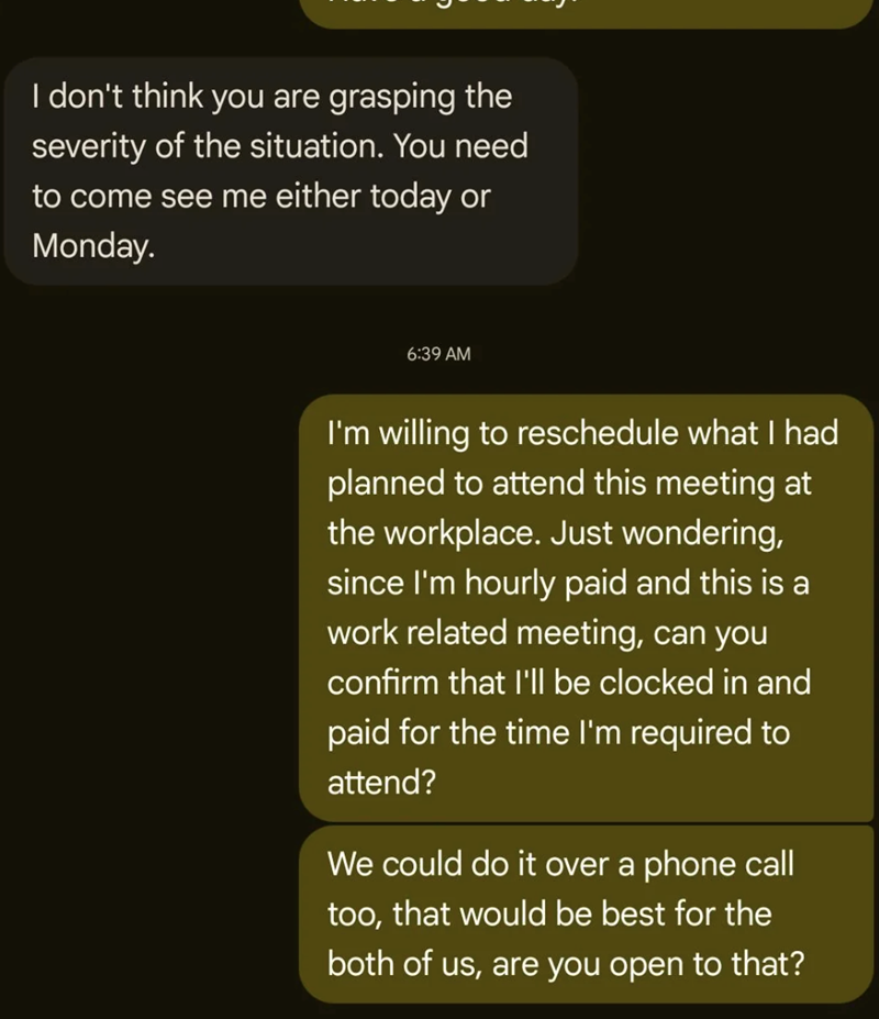 I don't think you are grasping the severity of the situation. You need to come see me either today or Monday. 6:39 AM I'm willing to reschedule what I had planned to attend this meeting at the workplace. Just wondering, since I'm hourly paid and this is a work related meeting, can you confirm that I'll be clocked in and paid for the time I'm required to attend? We could do it over a phone call too, that would be best for the both of us, are you open to that?