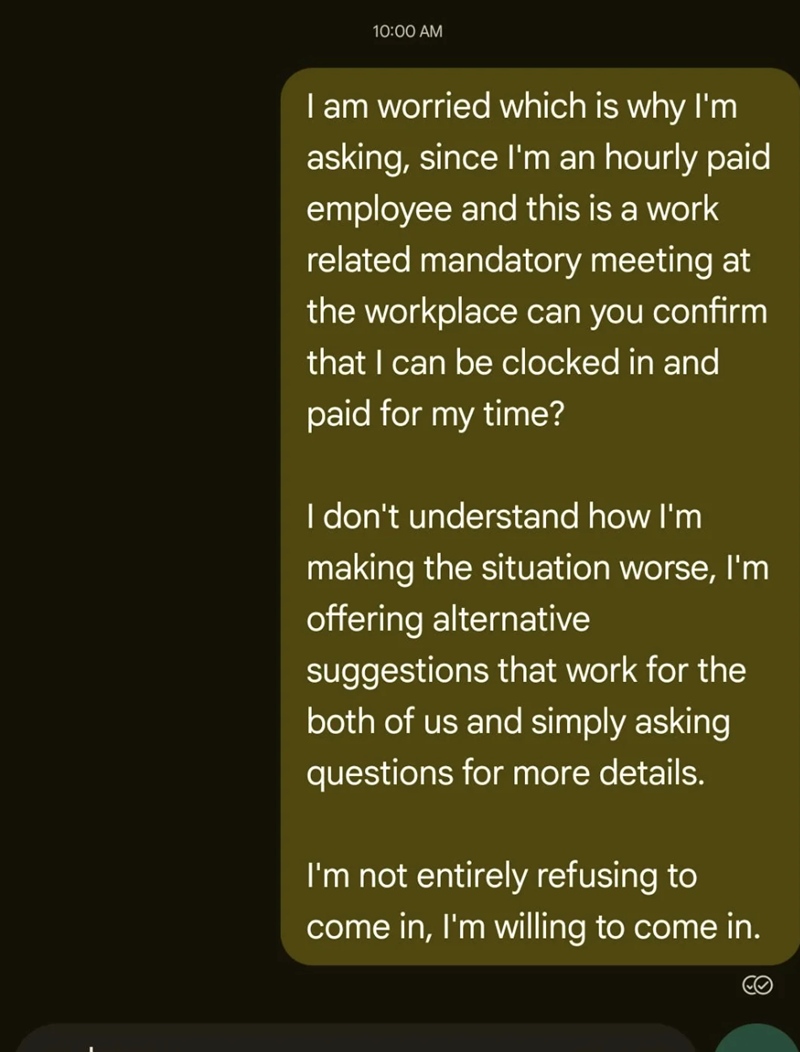10:00 AM I am worried which is why I'm asking, since I'm an hourly paid employee and this is a work related mandatory meeting at the workplace can you confirm that I can be clocked in and paid for my time? I don't understand how I'm making the situation worse, I'm offering alternative suggestions that work for the both of us and simply asking questions for more details. I'm not entirely refusing to come in, I'm willing to come in.