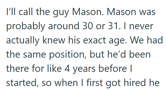 I'll call the guy Mason. Mason was probably around 30 or 31. I never actually knew his exact age. We had the same position, but he'd been there for like 4 years before I started, so when I first got hired he