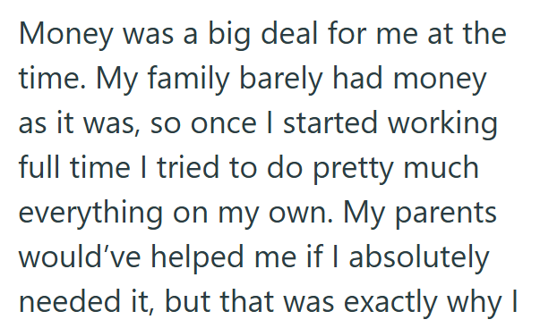 Money was a big deal for me at the time. My family barely had money as it was, so once I started working full time I tried to do pretty much everything on my own. My parents would've helped me if I absolutely needed it, but that was exactly why I