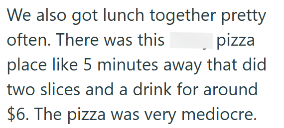 We also got lunch together pretty often. There was this pizza place like 5 minutes away that did two slices and a drink for around $6. The pizza was very mediocre.