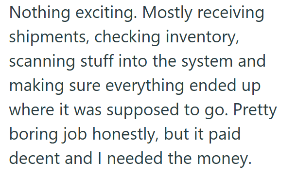 Nothing exciting. Mostly receiving shipments, checking inventory, scanning stuff into the system and making sure everything ended up where it was supposed to go. Pretty boring job honestly, but it paid decent and I needed the money.