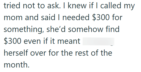 tried not to ask. I knew if I called my mom and said I needed $300 for something, she'd somehow find $300 even if it meant herself over for the rest of the month.