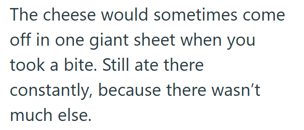 The cheese would sometimes come off in one giant sheet when you took a bite. Still ate there constantly, because there wasn't much else.