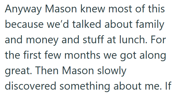 Anyway Mason knew most of this because we'd talked about family and money and stuff at lunch. For the first few months we got along great. Then Mason slowly discovered something about me. If