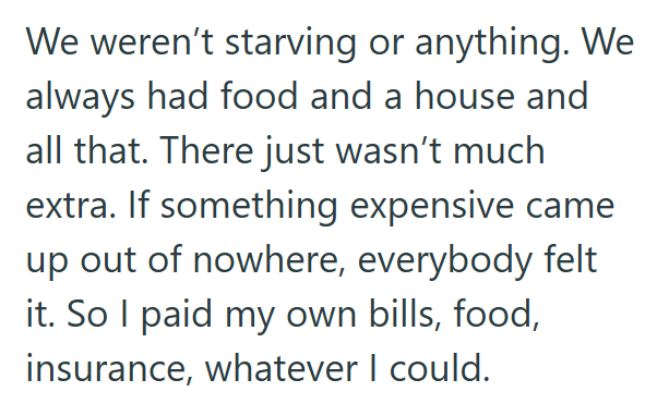 We weren't starving or anything. We always had food and a house and all that. There just wasn't much extra. If something expensive came up out of nowhere, everybody felt it. So I paid my own bills, food, insurance, whatever I could.