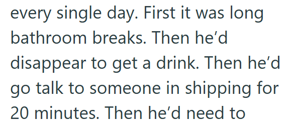 every single day. First it was long bathroom breaks. Then he'd disappear to get a drink. Then he'd go talk to someone in shipping for 20 minutes. Then he'd need to