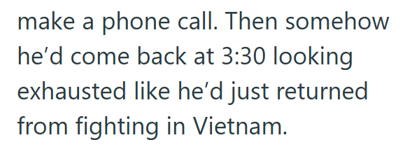 make a phone call. Then somehow he'd come back at 3:30 looking exhausted like he'd just returned from fighting in Vietnam.
