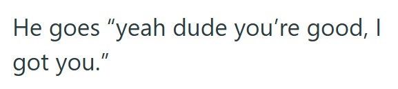 He goes "yeah dude you're good, I got you."