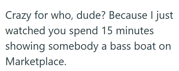 Crazy for who, dude? Because I just watched you spend 15 minutes showing somebody a bass boat on Marketplace.