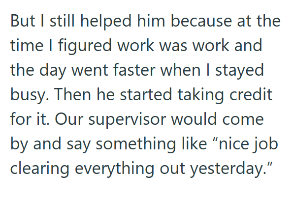 But I still helped him because at the time I figured work was work and the day went faster when I stayed busy. Then he started taking credit for it. Our supervisor would come by and say something like "nice job clearing everything out yesterday."