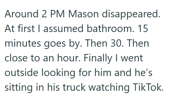 Around 2 PM Mason disappeared. At first I assumed bathroom. 15 minutes goes by. Then 30. Then close to an hour. Finally I went outside looking for him and he's sitting in his truck watching TikTok.