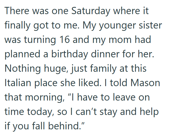 There was one Saturday where it finally got to me. My younger sister was turning 16 and my mom had planned a birthday dinner for her. Nothing huge, just family at this Italian place she liked. I told Mason that morning, "I have to leave on time today, so I can't stay and help if you fall behind."