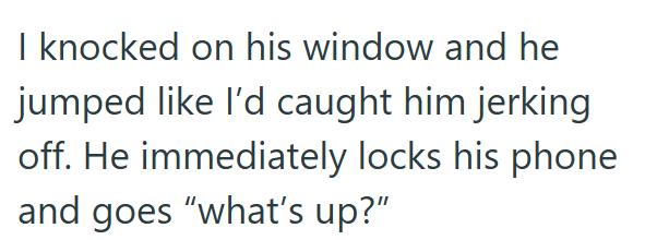 I knocked on his window and he jumped like I'd caught him jerking off. He immediately locks his phone and goes "what's up?"