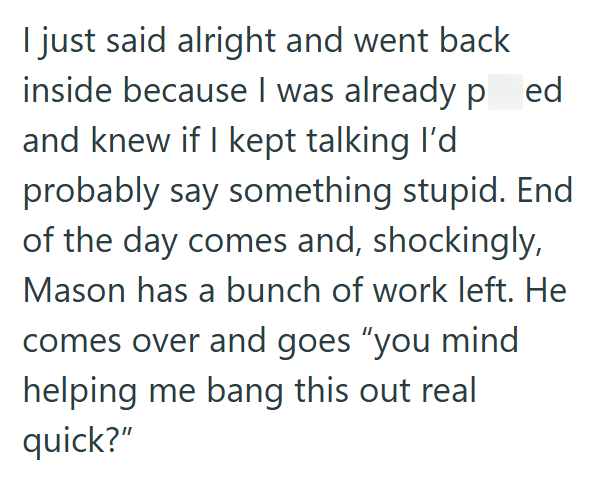 I just said alright and went back inside because I was already p ed and knew if I kept talking I'd probably say something stupid. End of the day comes and, shockingly, Mason has a bunch of work left. He comes over and goes “you mind helping me bang this out real quick?"