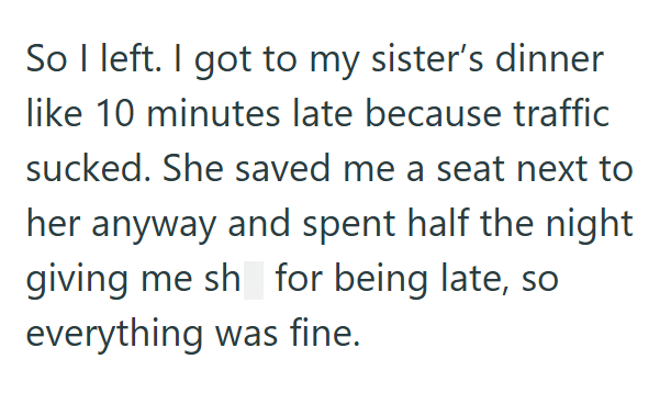 So I left. I got to my sister's dinner like 10 minutes late because traffic sucked. She saved me a seat next to her anyway and spent half the night giving me sh_for being late, so everything was fine.