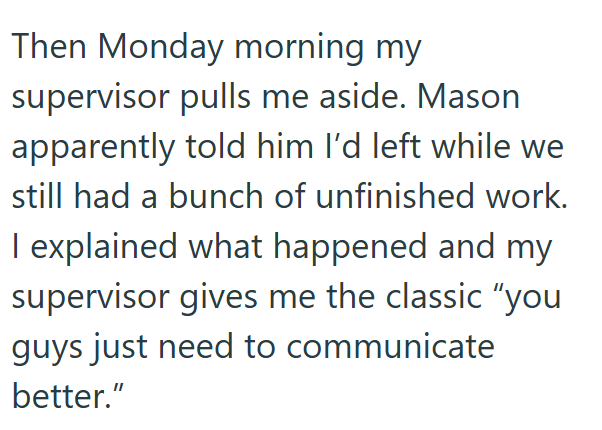 Then Monday morning my supervisor pulls me aside. Mason apparently told him I'd left while we still had a bunch of unfinished work. I explained what happened and my supervisor gives me the classic "you guys just need to communicate better."