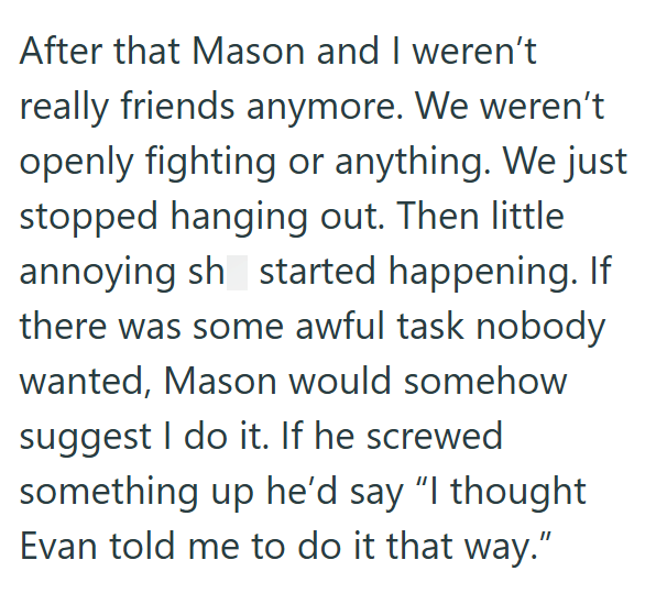 After that Mason and I weren't really friends anymore. We weren't openly fighting or anything. We just stopped hanging out. Then little annoying sh started happening. If there was some awful task nobody wanted, Mason would somehow suggest I do it. If he screwed something up he'd say "I thought Evan told me to do it that way."