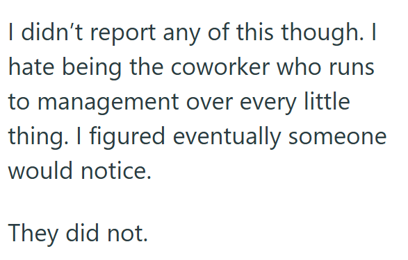 I didn't report any of this though. I hate being the coworker who runs to management over every little thing. I figured eventually someone would notice. They did not.