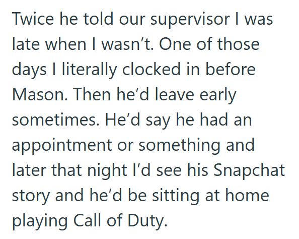Twice he told our supervisor I was late when I wasn't. One of those days I literally clocked in before Mason. Then he'd leave early sometimes. He'd say he had an appointment or something and later that night I'd see his Snapchat story and he'd be sitting at home playing Call of Duty.