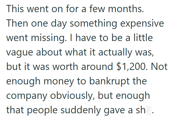 This went on for a few months. Then one day something expensive went missing. I have to be a little vague about what it actually was, but it was worth around $1,200. Not enough money to bankrupt the company obviously, but enough that people suddenly gave a sh .