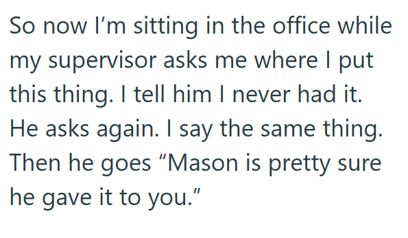 So now I'm sitting in the office while my supervisor asks me where I put this thing. I tell him I never had it. He asks again. I say the same thing. Then he goes "Mason is pretty sure he gave it to you."