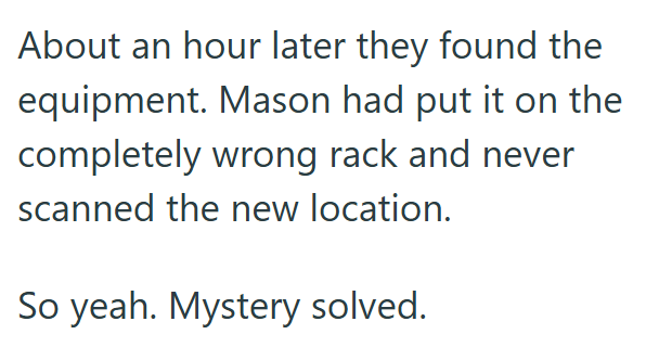 About an hour later they found the equipment. Mason had put it on the completely wrong rack and never scanned the new location. So yeah. Mystery solved.