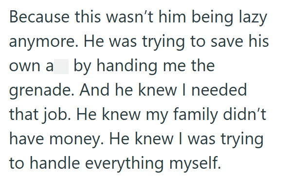 Because this wasn't him being lazy anymore. He was trying to save his own a by handing me the grenade. And he knew I needed that job. He knew my family didn't have money. He knew I was trying to handle everything myself.