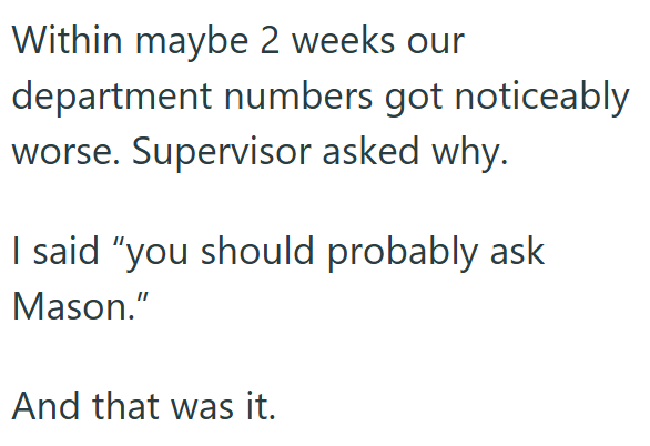 Within maybe 2 weeks our department numbers got noticeably worse. Supervisor asked why. I said "you should probably ask Mason." And that was it.