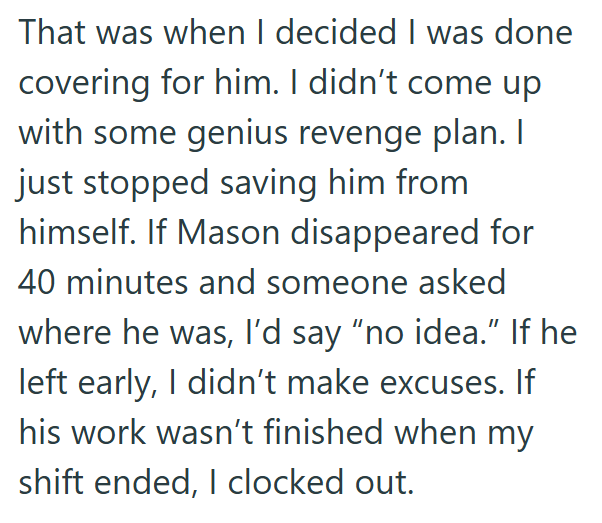That was when I decided I was done covering for him. I didn't come up with some genius revenge plan. I just stopped saving him from himself. If Mason disappeared for 40 minutes and someone asked where he was, I'd say "no idea." If he left early, I didn't make excuses. If his work wasn't finished when my shift ended, I clocked out.