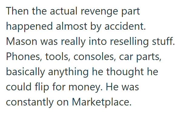 Then the actual revenge part happened almost by accident. Mason was really into reselling stuff. Phones, tools, consoles, car parts, basically anything he thought he could flip for money. He was constantly on Marketplace.