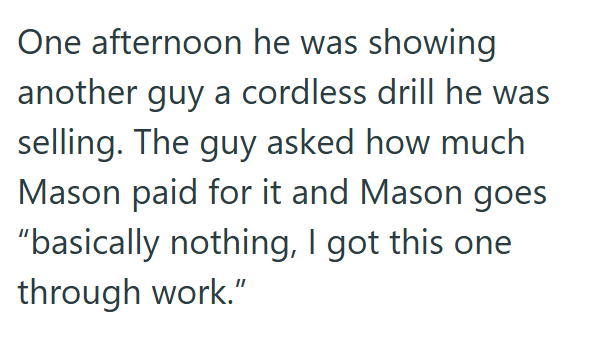 One afternoon he was showing another guy a cordless drill he was selling. The guy asked how much Mason paid for it and Mason goes "basically nothing, I got this one through work."