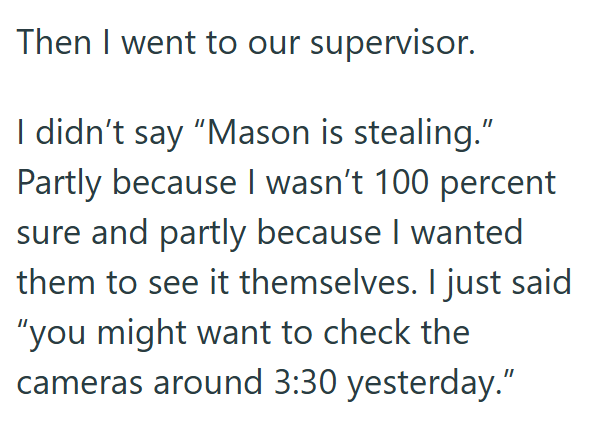 Then I went to our supervisor. I didn't say "Mason is stealing." Partly because I wasn't 100 percent sure and partly because I wanted them to see it themselves. I just said "you might want to check the cameras around 3:30 yesterday."