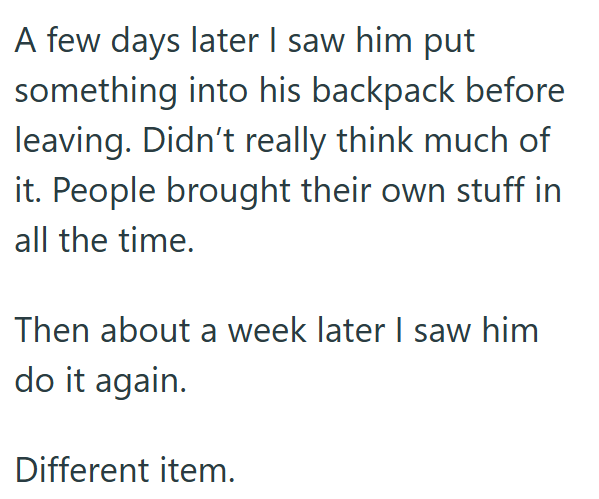 A few days later I saw him put something into his backpack before leaving. Didn't really think much of it. People brought their own stuff in all the time. Then about a week later I saw him do it again. Different item.