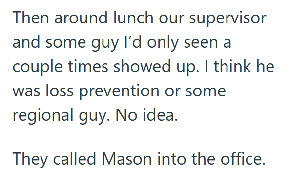 Then around lunch our supervisor and some guy I'd only seen a couple times showed up. I think he was loss prevention or some regional guy. No idea. They called Mason into the office.
