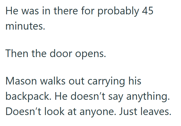 He was in there for probably 45 minutes. Then the door opens. Mason walks out carrying his backpack. He doesn't say anything. Doesn't look at anyone. Just leaves.